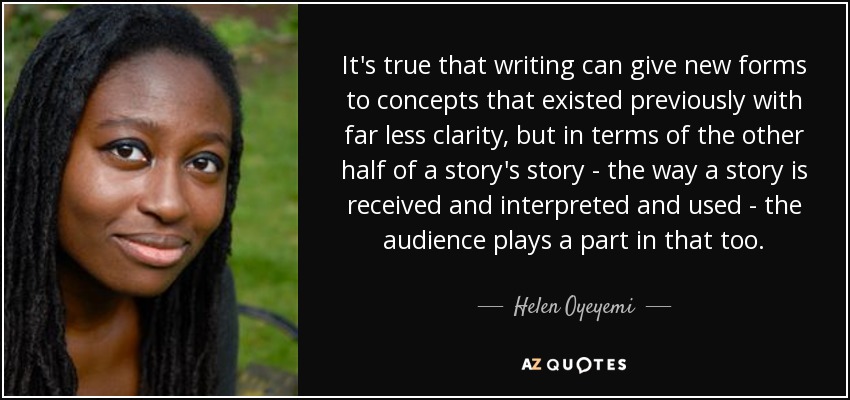 It's true that writing can give new forms to concepts that existed previously with far less clarity, but in terms of the other half of a story's story - the way a story is received and interpreted and used - the audience plays a part in that too. - Helen Oyeyemi