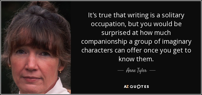 It's true that writing is a solitary occupation, but you would be surprised at how much companionship a group of imaginary characters can offer once you get to know them. - Anne Tyler