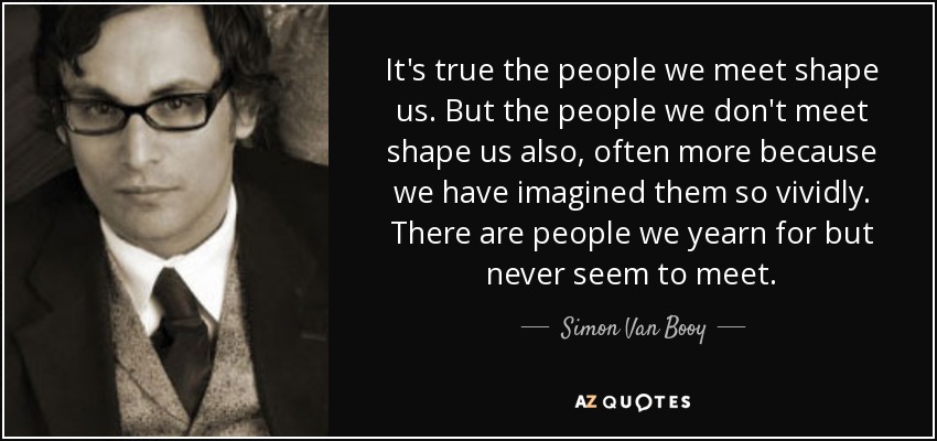 It's true the people we meet shape us. But the people we don't meet shape us also, often more because we have imagined them so vividly. There are people we yearn for but never seem to meet. - Simon Van Booy