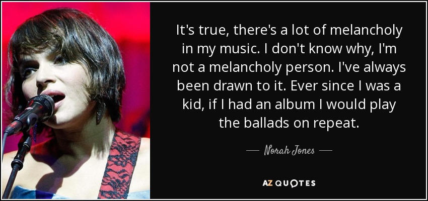 It's true, there's a lot of melancholy in my music. I don't know why, I'm not a melancholy person. I've always been drawn to it. Ever since I was a kid, if I had an album I would play the ballads on repeat. - Norah Jones