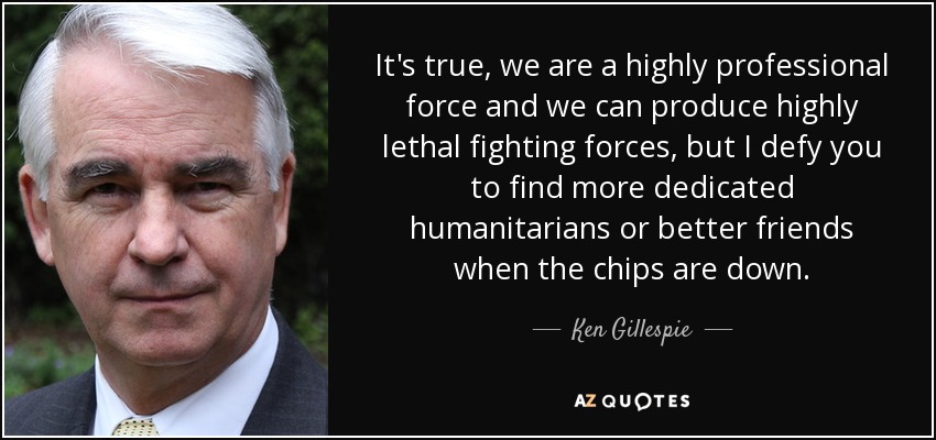 It's true, we are a highly professional force and we can produce highly lethal fighting forces, but I defy you to find more dedicated humanitarians or better friends when the chips are down. - Ken Gillespie