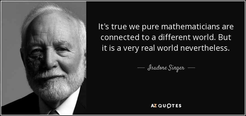 It's true we pure mathematicians are connected to a different world. But it is a very real world nevertheless. - Isadore Singer