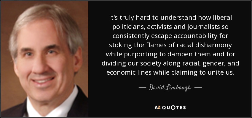 It's truly hard to understand how liberal politicians, activists and journalists so consistently escape accountability for stoking the flames of racial disharmony while purporting to dampen them and for dividing our society along racial, gender, and economic lines while claiming to unite us. - David Limbaugh