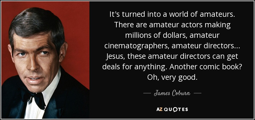 It's turned into a world of amateurs. There are amateur actors making millions of dollars, amateur cinematographers, amateur directors... Jesus, these amateur directors can get deals for anything. Another comic book? Oh, very good. - James Coburn