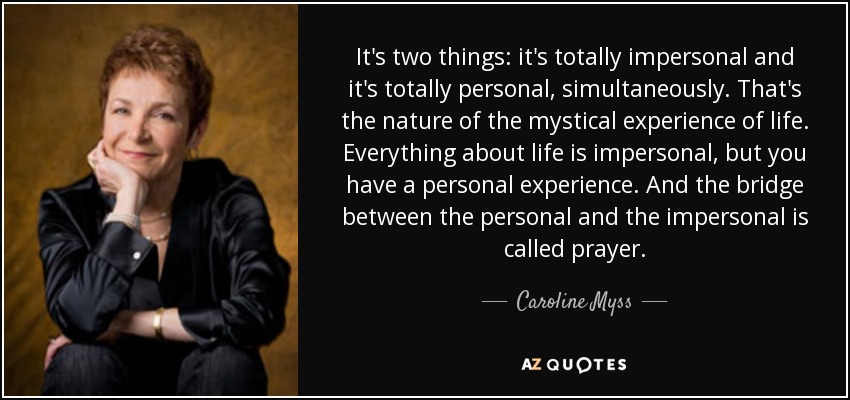 It's two things: it's totally impersonal and it's totally personal, simultaneously. That's the nature of the mystical experience of life. Everything about life is impersonal, but you have a personal experience. And the bridge between the personal and the impersonal is called prayer. - Caroline Myss