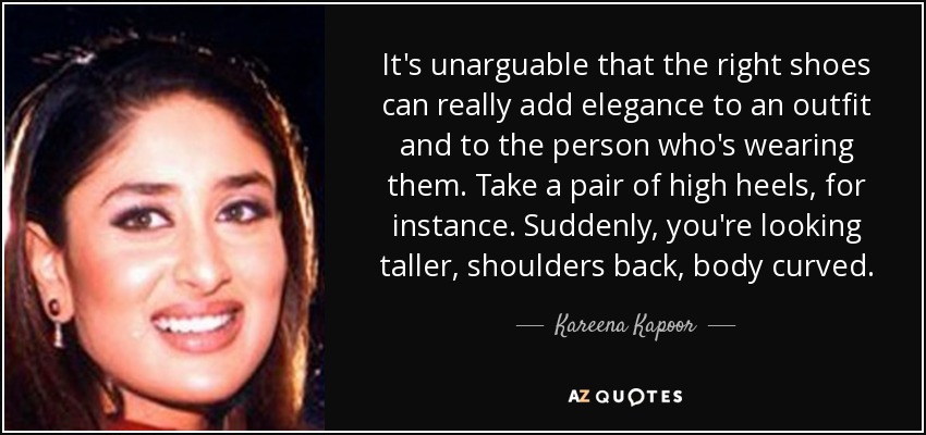 It's unarguable that the right shoes can really add elegance to an outfit and to the person who's wearing them. Take a pair of high heels, for instance. Suddenly, you're looking taller, shoulders back, body curved. - Kareena Kapoor