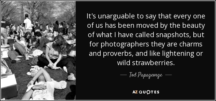 It's unarguable to say that every one of us has been moved by the beauty of what I have called snapshots, but for photographers they are charms and proverbs, and like lightening or wild strawberries. - Tod Papageorge