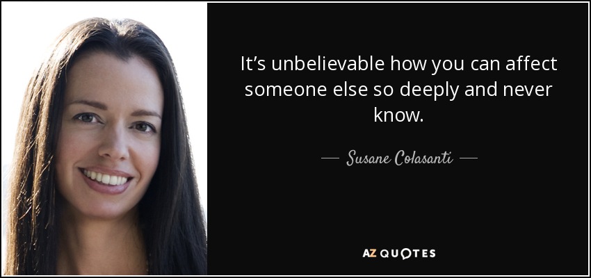 It’s unbelievable how you can affect someone else so deeply and never know. - Susane Colasanti