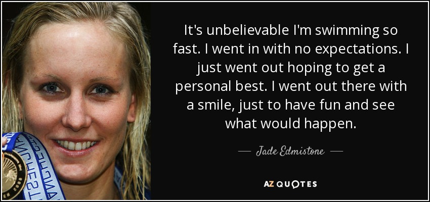 It's unbelievable I'm swimming so fast. I went in with no expectations. I just went out hoping to get a personal best. I went out there with a smile, just to have fun and see what would happen. - Jade Edmistone