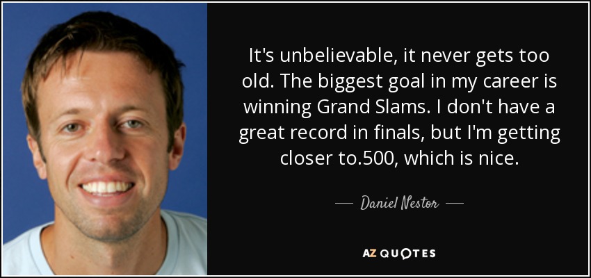 It's unbelievable, it never gets too old. The biggest goal in my career is winning Grand Slams. I don't have a great record in finals, but I'm getting closer to .500, which is nice. - Daniel Nestor