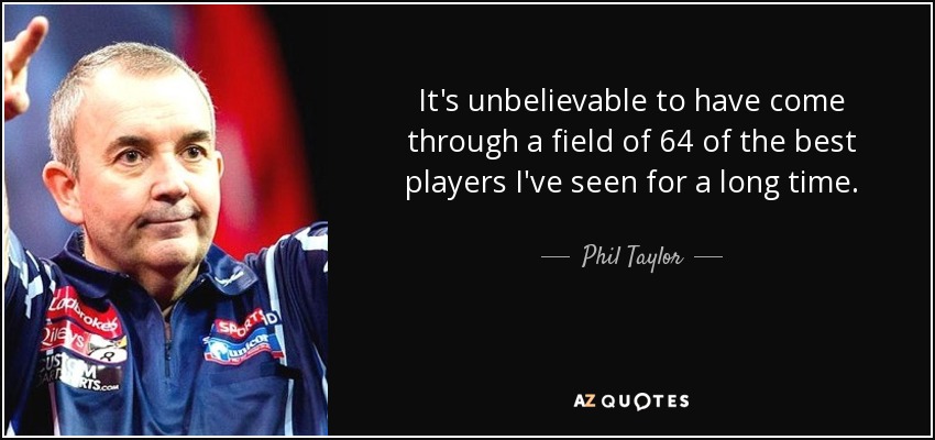 It's unbelievable to have come through a field of 64 of the best players I've seen for a long time. - Phil Taylor