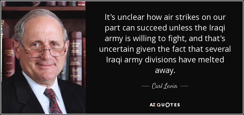 It's unclear how air strikes on our part can succeed unless the Iraqi army is willing to fight, and that's uncertain given the fact that several Iraqi army divisions have melted away. - Carl Levin