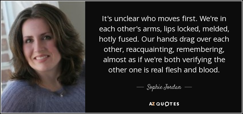 It's unclear who moves first. We're in each other's arms, lips locked, melded, hotly fused. Our hands drag over each other, reacquainting, remembering, almost as if we're both verifying the other one is real flesh and blood. - Sophie Jordan