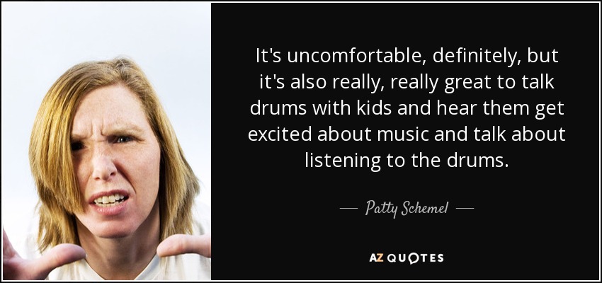 It's uncomfortable, definitely, but it's also really, really great to talk drums with kids and hear them get excited about music and talk about listening to the drums. - Patty Schemel