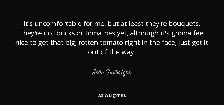 It's uncomfortable for me, but at least they're bouquets. They're not bricks or tomatoes yet, although it's gonna feel nice to get that big, rotten tomato right in the face, just get it out of the way. - John Fullbright