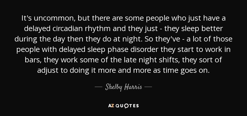 It's uncommon, but there are some people who just have a delayed circadian rhythm and they just - they sleep better during the day then they do at night. So they've - a lot of those people with delayed sleep phase disorder they start to work in bars, they work some of the late night shifts, they sort of adjust to doing it more and more as time goes on. - Shelby Harris