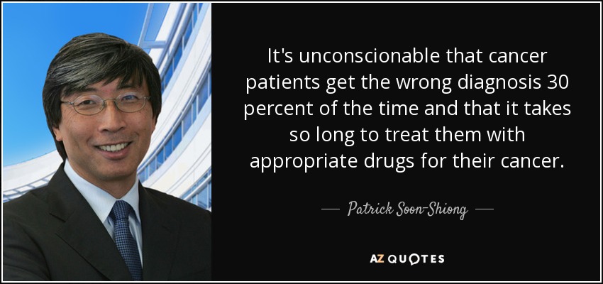 It's unconscionable that cancer patients get the wrong diagnosis 30 percent of the time and that it takes so long to treat them with appropriate drugs for their cancer. - Patrick Soon-Shiong