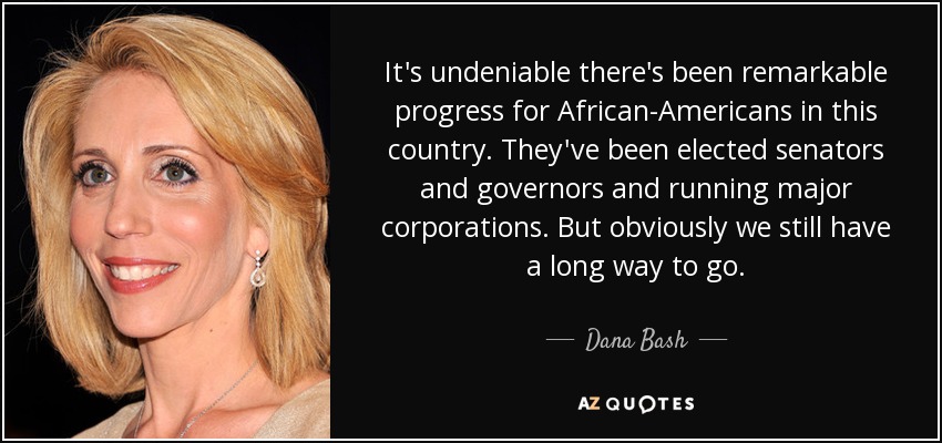 It's undeniable there's been remarkable progress for African-Americans in this country. They've been elected senators and governors and running major corporations. But obviously we still have a long way to go. - Dana Bash