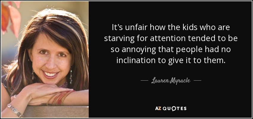 It's unfair how the kids who are starving for attention tended to be so annoying that people had no inclination to give it to them. - Lauren Myracle