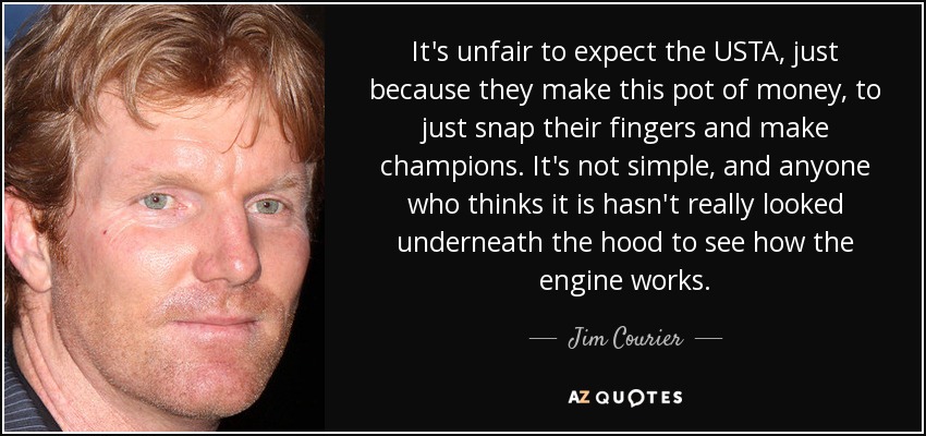 It's unfair to expect the USTA, just because they make this pot of money, to just snap their fingers and make champions. It's not simple, and anyone who thinks it is hasn't really looked underneath the hood to see how the engine works. - Jim Courier
