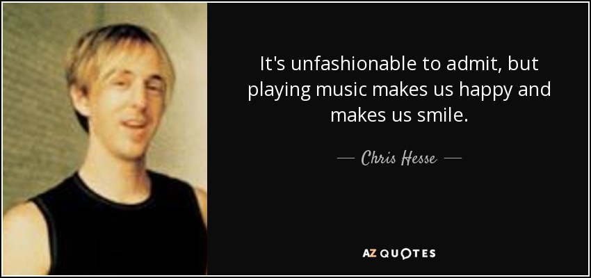 It's unfashionable to admit, but playing music makes us happy and makes us smile. - Chris Hesse