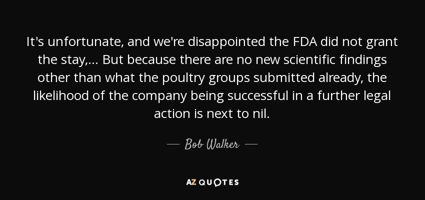 It's unfortunate, and we're disappointed the FDA did not grant the stay, ... But because there are no new scientific findings other than what the poultry groups submitted already, the likelihood of the company being successful in a further legal action is next to nil. - Bob Walker