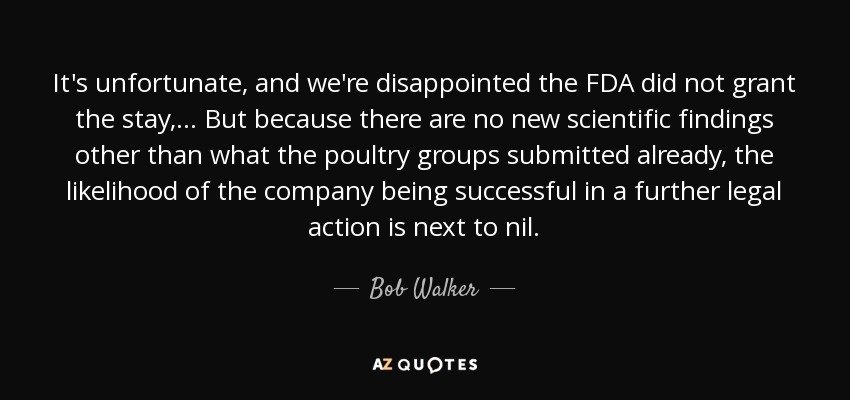 It's unfortunate, and we're disappointed the FDA did not grant the stay, ... But because there are no new scientific findings other than what the poultry groups submitted already, the likelihood of the company being successful in a further legal action is next to nil. - Bob Walker