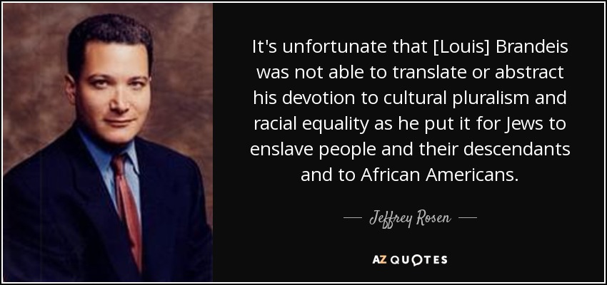 It's unfortunate that [Louis] Brandeis was not able to translate or abstract his devotion to cultural pluralism and racial equality as he put it for Jews to enslave people and their descendants and to African Americans. - Jeffrey Rosen