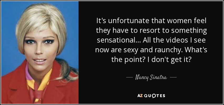 It's unfortunate that women feel they have to resort to something sensational... All the videos I see now are sexy and raunchy. What's the point? I don't get it? - Nancy Sinatra
