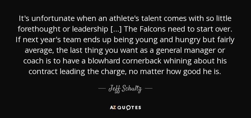 It's unfortunate when an athlete's talent comes with so little forethought or leadership [...] The Falcons need to start over. If next year's team ends up being young and hungry but fairly average, the last thing you want as a general manager or coach is to have a blowhard cornerback whining about his contract leading the charge, no matter how good he is. - Jeff Schultz
