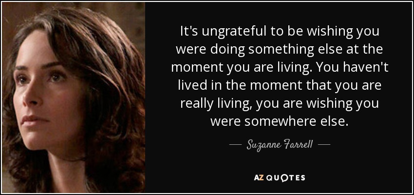 It's ungrateful to be wishing you were doing something else at the moment you are living. You haven't lived in the moment that you are really living, you are wishing you were somewhere else. - Suzanne Farrell