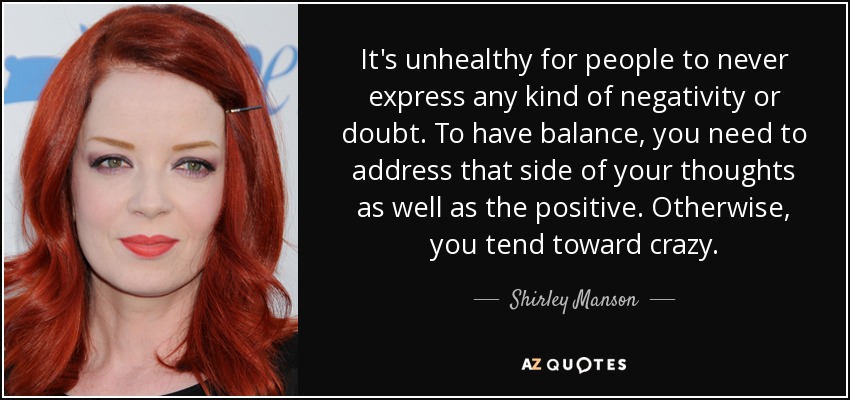 It's unhealthy for people to never express any kind of negativity or doubt. To have balance, you need to address that side of your thoughts as well as the positive. Otherwise, you tend toward crazy. - Shirley Manson