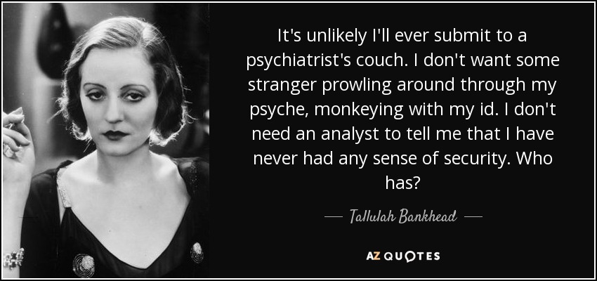 It's unlikely I'll ever submit to a psychiatrist's couch. I don't want some stranger prowling around through my psyche, monkeying with my id. I don't need an analyst to tell me that I have never had any sense of security. Who has? - Tallulah Bankhead