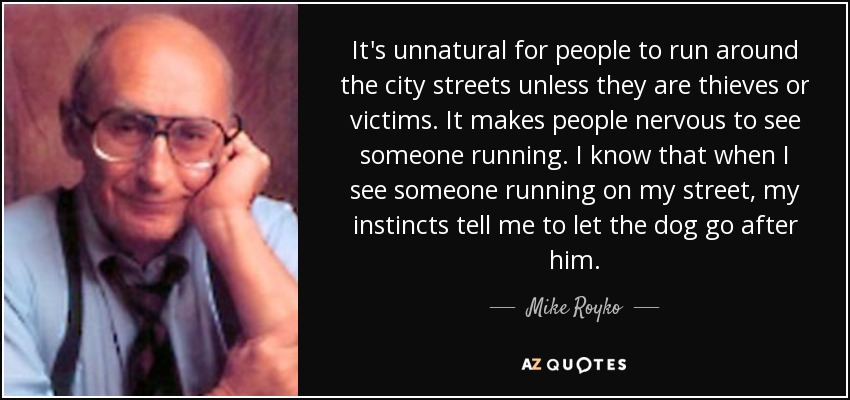 It's unnatural for people to run around the city streets unless they are thieves or victims. It makes people nervous to see someone running. I know that when I see someone running on my street, my instincts tell me to let the dog go after him. - Mike Royko