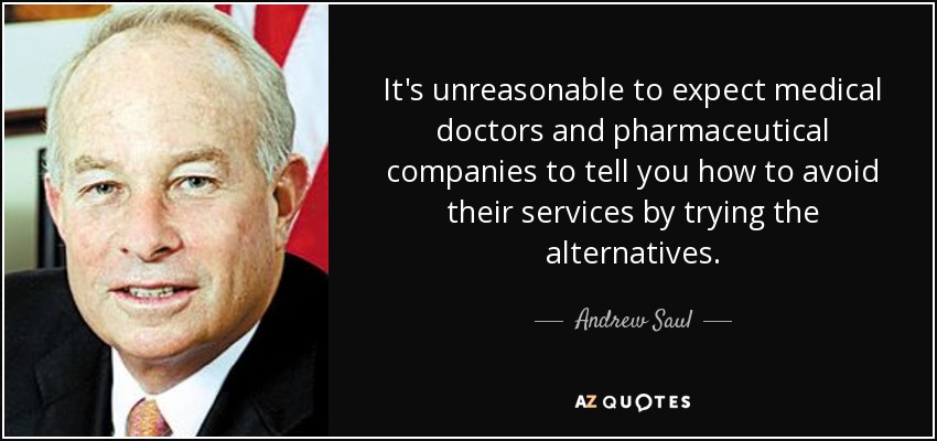It's unreasonable to expect medical doctors and pharmaceutical companies to tell you how to avoid their services by trying the alternatives. - Andrew Saul