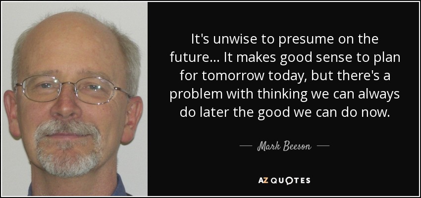 It's unwise to presume on the future... It makes good sense to plan for tomorrow today, but there's a problem with thinking we can always do later the good we can do now. - Mark Beeson