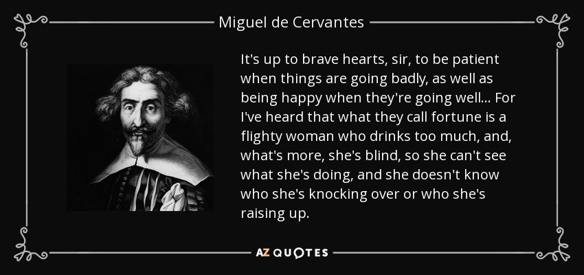 It's up to brave hearts, sir, to be patient when things are going badly, as well as being happy when they're going well ... For I've heard that what they call fortune is a flighty woman who drinks too much, and, what's more, she's blind, so she can't see what she's doing, and she doesn't know who she's knocking over or who she's raising up. - Miguel de Cervantes