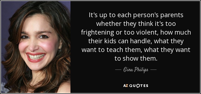 It's up to each person's parents whether they think it's too frightening or too violent, how much their kids can handle, what they want to teach them, what they want to show them. - Gina Philips
