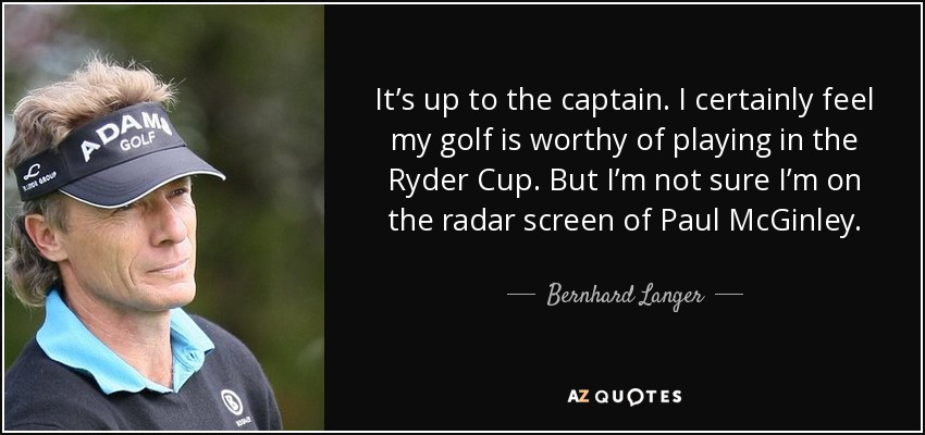 It’s up to the captain. I certainly feel my golf is worthy of playing in the Ryder Cup. But I’m not sure I’m on the radar screen of Paul McGinley. - Bernhard Langer
