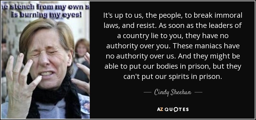 It's up to us, the people, to break immoral laws, and resist. As soon as the leaders of a country lie to you, they have no authority over you. These maniacs have no authority over us. And they might be able to put our bodies in prison, but they can't put our spirits in prison. - Cindy Sheehan