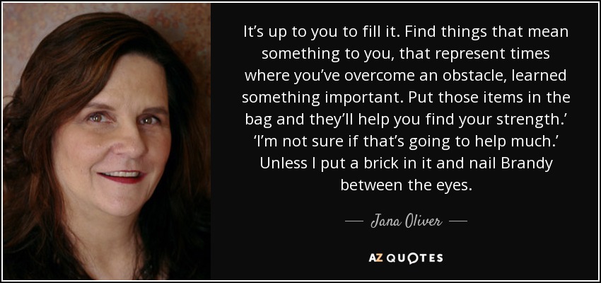 It’s up to you to fill it. Find things that mean something to you, that represent times where you’ve overcome an obstacle, learned something important. Put those items in the bag and they’ll help you find your strength.’ ‘I’m not sure if that’s going to help much.’ Unless I put a brick in it and nail Brandy between the eyes. - Jana Oliver