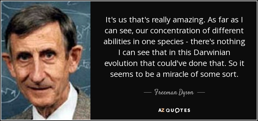 It's us that's really amazing. As far as I can see, our concentration of different abilities in one species - there's nothing I can see that in this Darwinian evolution that could've done that. So it seems to be a miracle of some sort. - Freeman Dyson