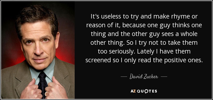 It's useless to try and make rhyme or reason of it, because one guy thinks one thing and the other guy sees a whole other thing. So I try not to take them too seriously. Lately I have them screened so I only read the positive ones. - David Zucker