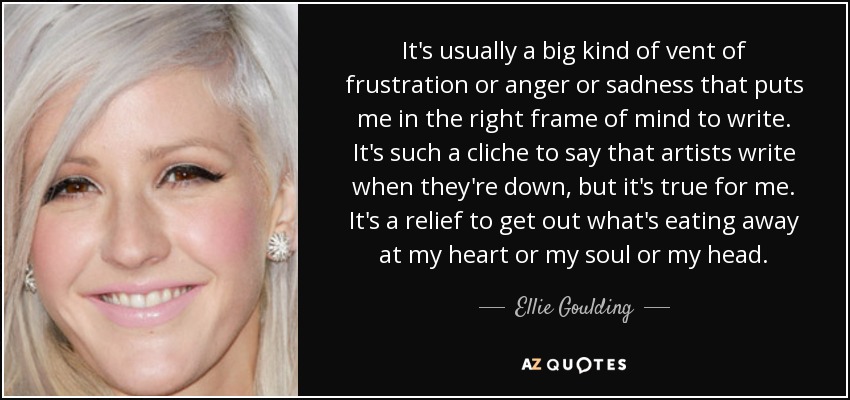 It's usually a big kind of vent of frustration or anger or sadness that puts me in the right frame of mind to write. It's such a cliche to say that artists write when they're down, but it's true for me. It's a relief to get out what's eating away at my heart or my soul or my head. - Ellie Goulding