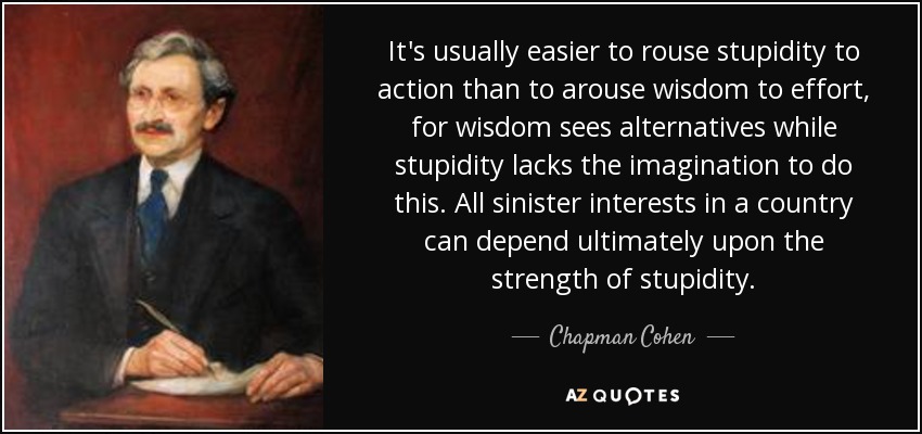 It's usually easier to rouse stupidity to action than to arouse wisdom to effort, for wisdom sees alternatives while stupidity lacks the imagination to do this. All sinister interests in a country can depend ultimately upon the strength of stupidity. - Chapman Cohen