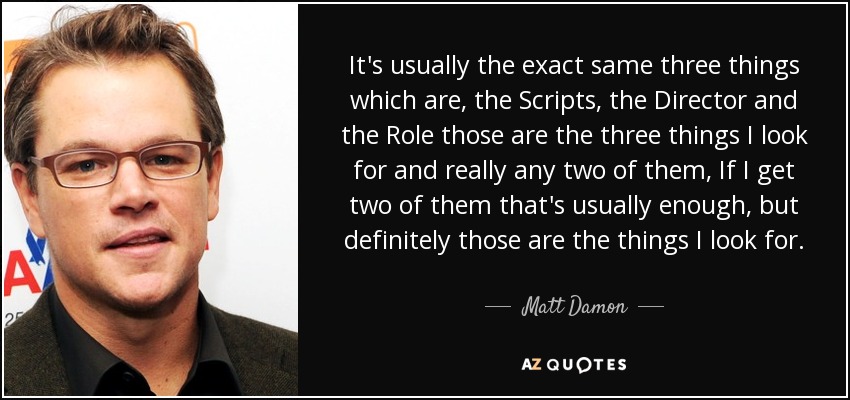 It's usually the exact same three things which are, the Scripts, the Director and the Role those are the three things I look for and really any two of them, If I get two of them that's usually enough, but definitely those are the things I look for. - Matt Damon
