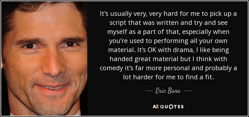 It's usually very, very hard for me to pick up a script that was written and try and see myself as a part of that, especially when you're used to performing all your own material. It's OK with drama, I like being handed great material but I think with comedy it's far more personal and probably a lot harder for me to find a fit. - Eric Bana