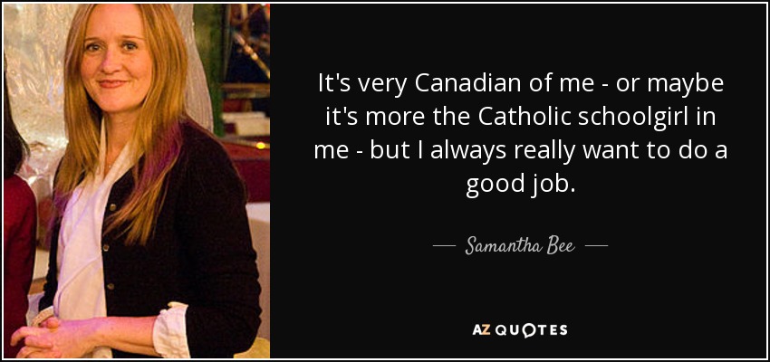 It's very Canadian of me - or maybe it's more the Catholic schoolgirl in me - but I always really want to do a good job. - Samantha Bee
