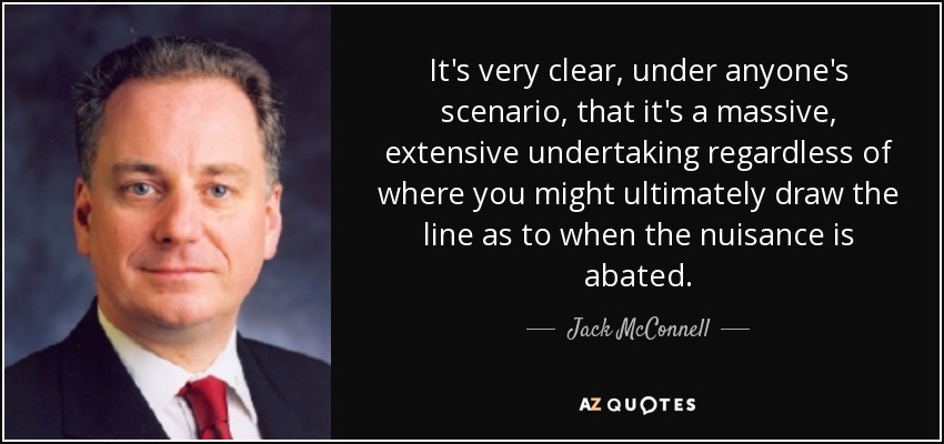 It's very clear, under anyone's scenario, that it's a massive, extensive undertaking regardless of where you might ultimately draw the line as to when the nuisance is abated. - Jack McConnell