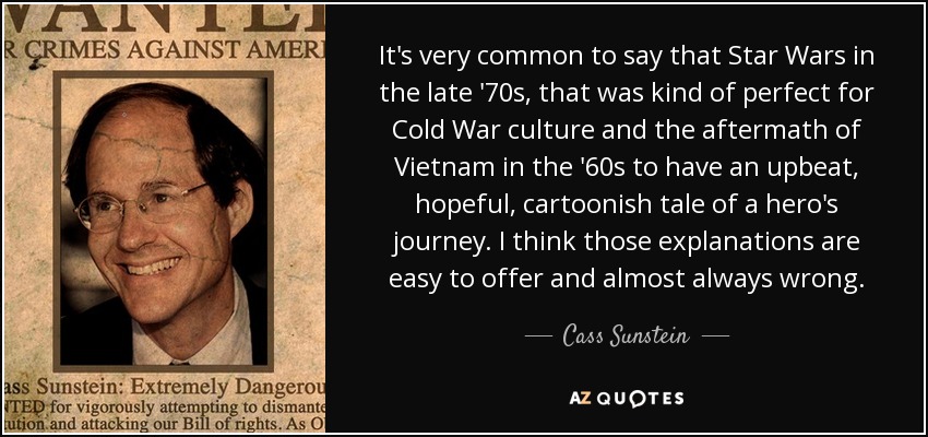 It's very common to say that Star Wars in the late '70s, that was kind of perfect for Cold War culture and the aftermath of Vietnam in the '60s to have an upbeat, hopeful, cartoonish tale of a hero's journey. I think those explanations are easy to offer and almost always wrong. - Cass Sunstein